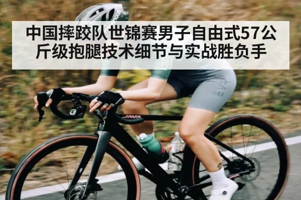 中国摔跤队世锦赛男子自由式57公斤级抱腿技术细节与实战胜负手
